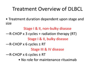 Treatment Overview of DLBCL
• Treatment duration dependent upon stage and
size
Stage I & II, non‐bulky disease
—R‐CHOP x 3 cycles + radiation therapy (RT)
Stage I & II, bulky disease
—R‐CHOP x 6 cycles ± RT
Stage III & IV disease
—R‐CHOP x 6 cycles ± RT
• No role for maintenance rituximab
 