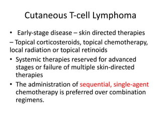 Cutaneous T‐cell Lymphoma
• Early‐stage disease – skin directed therapies
– Topical corticosteroids, topical chemotherapy,
local radiation or topical retinoids
• Systemic therapies reserved for advanced
stages or failure of multiple skin‐directed
therapies
• The administration of sequential, single-agent
chemotherapy is preferred over combination
regimens.
 