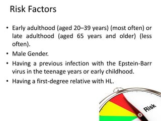 Risk Factors
• Early adulthood (aged 20–39 years) (most often) or
late adulthood (aged 65 years and older) (less
often).
• Male Gender.
• Having a previous infection with the Epstein-Barr
virus in the teenage years or early childhood.
• Having a first-degree relative with HL.
 