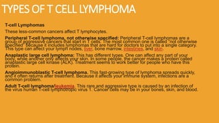 TYPES OF T CELL LYMPHOMA
T-cell Lymphomas
These less-common cancers affect T lymphocytes.
Peripheral T-cell lymphoma, not otherwise specified: Peripheral T-cell lymphomas are a
group of aggressive cancers that start in T cells. The most common one is called “not otherwise
specified” because it includes lymphomas that are hard for doctors to put into a single category.
This type can affect your lymph nodes, liver, bone marrow, intestines, and skin.
Anaplastic large cell lymphoma: This has different types. One can affect any part of your
body, while another only affects your skin. In some people, the cancer makes a protein called
anaplastic large cell kinase (ALK). Treatment seems to work better for people who have this
protein.
Angioimmunoblastic T-cell lymphoma. This fast-growing type of lymphoma spreads quickly,
and it often returns after treatment. Because it affects your immune system, infections are a
common problem.
Adult T-cell lymphoma/leukemia. This rare and aggressive type is caused by an infection of
the virus human T-cell lymphotropic virus 1. Cancer cells may be in your bones, skin, and blood.
 