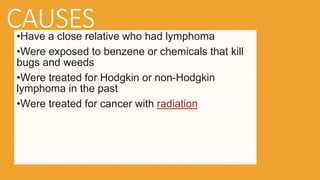 CAUSES
•Have a close relative who had lymphoma
•Were exposed to benzene or chemicals that kill
bugs and weeds
•Were treated for Hodgkin or non-Hodgkin
lymphoma in the past
•Were treated for cancer with radiation
 