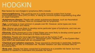 HODGKIN
Risk factors for non-Hodgkin’s lymphoma (NHL) include:
•Immunodeficiency. This could be due to a weak immune system from human
immunodeficiency virus (HIV) or AIDs, or taking an immune system-suppressing drug after
an organ transplant.
•Autoimmune disease. People with certain autoimmune disease, such as rheumatoid
arthritis and celiac disease, have an increased risk for lymphoma.
•Age. Lymphoma is most common in people over 60. However, some types are more
common in children and infants.
•Sex. Women are more likely to develop some particular types of lymphoma, and men are
more likely to develop other types.
•Ethnicity. White Americans in the United States are more likely to develop some types of
lymphoma than African-Americans or Asian-Americans.
•Infection. People who have had infections such as the human T-cell
leukemia/lymphotropic virus (HTLV-1), Heliobacter pylori, hepatitis C, or the Epstein-Barr
virus (EBV) are associated with an increased risk.
•Chemical and radiation exposure. Those exposed to chemicals in pesticides, fertilizers,
and herbicides are also at increased risk. Nuclear radiation can also increase risks for
developing NHL.
•Body size. Obesity has been connected to lymphoma as a possible risk factor, but more
research is needed to understand this possible risk factor.
 