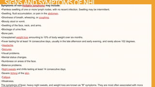 SIGNS AND SYMPTOMS OF NHL
Symptoms of non-Hodgkin lymphoma may include:
•Painless swelling of one or more lymph nodes, with no recent infection. Swelling may be intermittent.
•Swelling, fluid accumulation, or pain in the abdomen.
•Shortness of breath, wheezing, or coughing.
•Bloody stool or vomit.
•Swelling of the face, neck, and arms.
•Blockage of urine flow.
•Bone pain.
•Unexplained weight loss amounting to 10% of body weight over six months.
•Fever lasting for at least 14 consecutive days, usually in the late afternoon and early evening, and rarely above 102 degrees.
•Headache.
•Seizures.
•Visual problems.
•Mental status changes.
•Numbness on areas of the face.
•Balance problems.
•Night sweats and chills lasting at least 14 consecutive days.
•Severe itching of the skin.
•Fatigue.
•Weakness.
The symptoms of fever, heavy night sweats, and weight loss are known as "B" symptoms. They are most often associated with more
 
