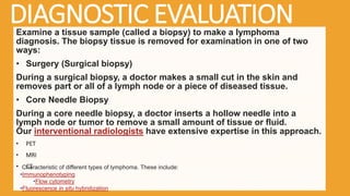 DIAGNOSTIC EVALUATION
Examine a tissue sample (called a biopsy) to make a lymphoma
diagnosis. The biopsy tissue is removed for examination in one of two
ways:
• Surgery (Surgical biopsy)
During a surgical biopsy, a doctor makes a small cut in the skin and
removes part or all of a lymph node or a piece of diseased tissue.
• Core Needle Biopsy
During a core needle biopsy, a doctor inserts a hollow needle into a
lymph node or tumor to remove a small amount of tissue or fluid.
Our interventional radiologists have extensive expertise in this approach.
• PET
• MRI
• CT
Characteristic of different types of lymphoma. These include:
•Immunophenotyping
•Flow cytometry
•Fluorescence in situ hybridization
 