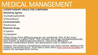 MEDICAL MANAGEMENT
CHEMOTHERAPY DRUGS FOR LYMPHOMA
Alkylating agents
•Cyclophosphamide
•Chlorambucil
Corticosteroids
•Prednisone
Platinum drugs
•Cisplatin
•Carboplatin
•Often drugs from different groups are combined. One of the most
combinations is called CHOP. This includes the drugs cyclophosphamide,
(also known as hydroxydaunorubicin), vincristine (Oncovin)
common combination leaves out doxorubicin and is called CVP.
However, this intensive chemotherapy destroys your bone marrow, leading to the
problems mentioned above. You'll need a stem cell or bone marrow transplant to
replace the damaged bone marrow
 