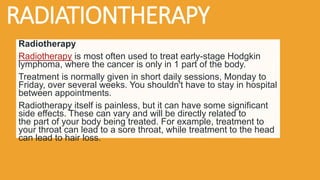 RADIATIONTHERAPY
Radiotherapy
Radiotherapy is most often used to treat early-stage Hodgkin
lymphoma, where the cancer is only in 1 part of the body.
Treatment is normally given in short daily sessions, Monday to
Friday, over several weeks. You shouldn't have to stay in hospital
between appointments.
Radiotherapy itself is painless, but it can have some significant
side effects. These can vary and will be directly related to
the part of your body being treated. For example, treatment to
your throat can lead to a sore throat, while treatment to the head
can lead to hair loss.
 