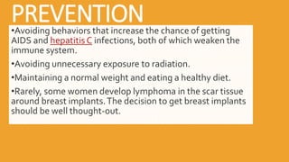 PREVENTION
•Avoiding behaviors that increase the chance of getting
AIDS and hepatitis C infections, both of which weaken the
immune system.
•Avoiding unnecessary exposure to radiation.
•Maintaining a normal weight and eating a healthy diet.
•Rarely, some women develop lymphoma in the scar tissue
around breast implants.The decision to get breast implants
should be well thought-out.
 