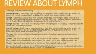 REVIEW ABOUT LYMPH
The lymph includes the following:
•Bone marrow –The spongy interior of large bones where white blood cells, red blood cells
blood cells (which carry oxygen), and platelets (which help blood clot) are made.
•Lymph – Colorless, watery fluid that carries white blood cells (lymphocytes) through the
through the vessels of the lymph system all through the body. Lymphocytes can be either B-
cells orT-cells.Their job is to fight disease and the growth of tumors.
•Lymph vessels –Tubes that collect lymph from different parts of the body and send it back to
send it back to the bloodstream.
•Lymph nodes – Small oval or round structures that filter lymph and store white blood cells.
blood cells. Lymph nodes are located throughout the body but are concentrated in the
underarms, pelvis, neck, abdomen and groin.
•Thymus – An organ behind the breastbone in which lymphocytes grow and reproduce.
reproduce.
•Spleen – An organ on the left side of the body near the stomach.The spleen filters blood,
filters blood, stores blood cells, and removes old blood cells. It also makes lymphocytes.
•Tonsils – Lymph tissue in the back of the throat that makes lymphocytes.
Because the lymph system is present throughout the body, lymphoma can begin in almost any
area and spread to other tissues and organs such as the liver.
 