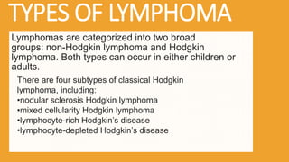 TYPES OF LYMPHOMA
Lymphomas are categorized into two broad
groups: non-Hodgkin lymphoma and Hodgkin
lymphoma. Both types can occur in either children or
adults.
There are four subtypes of classical Hodgkin
lymphoma, including:
•nodular sclerosis Hodgkin lymphoma
•mixed cellularity Hodgkin lymphoma
•lymphocyte-rich Hodgkin’s disease
•lymphocyte-depleted Hodgkin’s disease
.
 