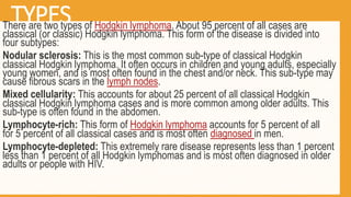 TYPES
There are two types of Hodgkin lymphoma. About 95 percent of all cases are
classical (or classic) Hodgkin lymphoma. This form of the disease is divided into
four subtypes:
Nodular sclerosis: This is the most common sub-type of classical Hodgkin
classical Hodgkin lymphoma. It often occurs in children and young adults, especially
young women, and is most often found in the chest and/or neck. This sub-type may
cause fibrous scars in the lymph nodes.
Mixed cellularity: This accounts for about 25 percent of all classical Hodgkin
classical Hodgkin lymphoma cases and is more common among older adults. This
sub-type is often found in the abdomen.
Lymphocyte-rich: This form of Hodgkin lymphoma accounts for 5 percent of all
for 5 percent of all classical cases and is most often diagnosed in men.
Lymphocyte-depleted: This extremely rare disease represents less than 1 percent
less than 1 percent of all Hodgkin lymphomas and is most often diagnosed in older
adults or people with HIV.
 