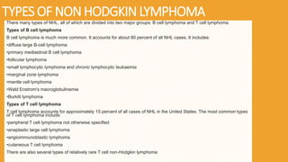 TYPES OF NON HODGKIN LYMPHOMA
There many types of NHL, all of which are divided into two major groups: B cell lymphoma and T cell lymphoma.
Types of B cell lymphoma
B cell lymphoma is much more common. It accounts for about 80 percent of all NHL cases. It includes:
•diffuse large B-cell lymphoma
•primary mediastinal B cell lymphoma
•follicular lymphoma
•small lymphocytic lymphoma and chronic lymphocytic leukaemia
•marginal zone lymphoma
•mantle cell lymphoma
•Wald Enstrom's macroglobulinemia
•Burkitt lymphoma
Types of T cell lymphoma
T cell lymphoma accounts for approximately 15 percent of all cases of NHL in the United States. The most common types
of T cell lymphoma include:
•peripheral T cell lymphoma not otherwise specified
•anaplastic large cell lymphoma
•angioimmunoblastic lymphoma
•cutaneous T cell lymphoma
There are also several types of relatively rare T cell non-Hodgkin lymphoma
 