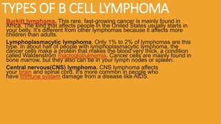 TYPES OF B CELL LYMPHOMA
Burkitt lymphoma. This rare, fast-growing cancer is mainly found in
Africa. The kind that affects people in the United States usually starts in
your belly. It's different from other lymphomas because it affects more
children than adults.
Lymphoplasmacytic lymphoma. Only 1% to 2% of lymphomas are this
type. In about half of people with lymphoplasmacytic lymphoma, the
cancer cells make a protein that makes the blood very thick, a condition
called Waldenström macroglobulinemia. Cancer cells are mainly found in
bone marrow, but they also can be in your lymph nodes or spleen.
Central nervous(CNS) lymphoma. CNS lymphoma affects
your brain and spinal cord. It's more common in people who
have immune system damage from a disease like AIDS.
 