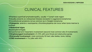 NON-HODGKIN LYMPHOMA
16
CLINICAL FEATURES
Painless superfcial lymphadenopathy, usually >1 lymph node region
Usually presents as widespread disease (exception is aggressive lymphoma)
Constitutional symptoms not as common as in Hodgkin lymphoma
Cytopenia: anemia ± neutropenia ± thrombocytopenia can occur when bone marrow is
involved
Abdominal signs
ƒ
hepatosplenomegaly
ƒ
retroperitoneal and mesenteric involvement (second most common site of involvement)
Oropharyngeal involvement in 5-10% with sore throat and obstructive apnea
Extranodal involvement: most commonly GI tract; also testes, bone, kidney
CNS involvement in 1% (ofen with HIV)
 