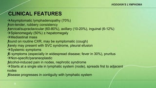 HODGKIN’S LYMPHOMA
8
CLINICAL FEATURES
Asymptomatic lymphadenopathy (70%)
ƒ
non-tender, rubbery consistency
ƒ
cervical/supraclavicular (60-80%), axillary (10-20%), inguinal (6-12%)
Splenomegaly (50%) ± hepatomegaly
Mediastinal mass
ƒ
found on routine CXR, may be symptomatic (cough)
ƒ
rarely may present with SVC syndrome, pleural efusion
Systemic symptoms
ƒ
B symptoms (especially in widespread disease; fever in 30%), pruritus
Non-specifc/paraneoplastic
ƒ
alcohol-induced pain in nodes, nephrotic syndrome
Starts at a single site in lymphatic system (node), spreads frst to adjacent
nodes
ƒ
disease progresses in contiguity with lymphatic system
 