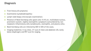 Diagnosis
 From history (B symptoms)
 Examination (Lymphadenopathy)
 Lymph node biopsy (microscopic examination)
 Presence of Reed Sternberg cells (giant cells 15-45 um, multilobate nucleus,
prominent nucleoli, slightly eosinophilic cytoplasm) outnumbered by non-
neoplastic inflammatory cells (lymphocytes, eosinophils, and plasma cells).
 Reed Sternberg cells are infected by EBV in 50% of the cases.
 Imaging modalities: X-ray chest, CT scan of chest and abdomen (HL rarely
below diaphragm) and PET scan for staging.
 