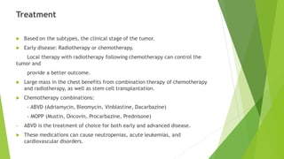 Treatment
 Based on the subtypes, the clinical stage of the tumor.
 Early disease: Radiotherapy or chemotherapy.
Local therapy with radiotherapy following chemotherapy can control the
tumor and
provide a better outcome.
 Large mass in the chest benefits from combination therapy of chemotherapy
and radiotherapy, as well as stem cell transplantation.
 Chemotherapy combinations:
- ABVD (Adriamycin, Bleomycin, Vinblastine, Dacarbazine)
- MOPP (Mustin, Oncovin, Procarbazine, Prednisone)
• ABVD is the treatment of choice for both early and advanced disease.
 These medications can cause neutropenias, acute leukemias, and
cardiovascular disorders.
 