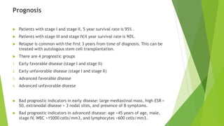 Prognosis
 Patients with stage I and stage II, 5 year survival rate is 95% .
 Patients with stage III and stage IV,II year survival rate is 90%.
 Relapse is common with the first 3 years from time of diagnosis. This can be
treated with autologous stem cell transplantation.
 There are 4 prognostic groups
1. Early favorable disease (stage I and stage II)
2. Early unfavorable disease (stage I and stage II)
3. Advanced favorable disease
4. Advanced unfavorable disease
 Bad prognostic indicators in early disease: large mediastinal mass, high ESR >
50, extranodal disease > 3 nodal sites, and presence of B symptoms.
 Bad prognostic indicators in advanced disease: age >45 years of age, male,
stage IV, WBC >15000 cells/mm3, and lymphocytes <600 cells/mm3.
 