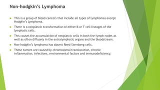 Non-hodgkin’s Lymphoma
 This is a group of blood cancers that include all types of lymphomas except
Hodgkin’s Lymphoma.
 There is a neoplastic transformation of either B or T cell lineages of the
lymphatic cells.
 This causes the accumulation of neoplastic cells in both the lymph nodes as
well as often diffusely in the extralymphatic organs and the bloodstream.
 Non-hodgkin’s lymphoma has absent Reed Sternberg cells.
 These tumors are caused by chromosomal translocation, chronic
inflammation, infections, environmental factors and immunodeficiency.
 