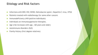 Etiology and Risk factors
 Infections with EBV, HIV, HHV8, Helicobacter pylori, Hepatitis C virus, HTLV.
 Patients treated with radiotherapy for some other cancers
 Immunodeficiency (HIV positive individuals)
 Individuals on immunosuppressive therapies.
 Age (risk increases with age, >60 years and older)
 Autoimmune disorders (SLE)
 Family history (first degree relatives)
 