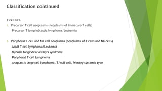 Classification continued
T cell NHL
1. Precursor T cell neoplasms (neoplasms of immature T cells)
Precursor T lymphoblastic lymphoma/Leukemia
2. Peripheral T cell and NK cell neoplasms (neoplasms of T cells and NK cells)
Adult T cell lymphoma/Leukemia
Mycosis fungiodes/Sezary’s syndrome
Peripheral T cell Lymphoma
Anaplastic large cell lymphoma, T/null cell, Primary systemic type
 