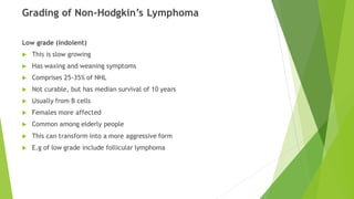 Grading of Non-Hodgkin’s Lymphoma
Low grade (indolent)
 This is slow growing
 Has waxing and weaning symptoms
 Comprises 25-35% of NHL
 Not curable, but has median survival of 10 years
 Usually from B cells
 Females more affected
 Common among elderly people
 This can transform into a more aggressive form
 E.g of low grade include follicular lymphoma
 