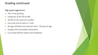Grading continued
High grade (aggressive)
 This is fast growing
 Comprises of 60-75% of NHL
 30-60% of the cases are curable
 Can arise from B cells or T cells
 All ages affected, but common after >70 years of age
 Usually with extranodal involvement
 E.g include Diffuse large B cell lymphoma
 