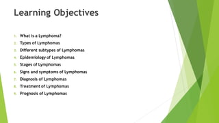 Learning Objectives
1. What is a Lymphoma?
2. Types of Lymphomas
3. Different subtypes of Lymphomas
4. Epidemiology of Lymphomas
5. Stages of Lymphomas
6. Signs and symptoms of Lymphomas
7. Diagnosis of Lymphomas
8. Treatment of Lymphomas
9. Prognosis of Lymphomas
 