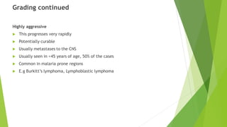 Grading continued
Highly aggressive
 This progresses very rapidly
 Potentially curable
 Usually metastases to the CNS
 Usually seen in <45 years of age, 50% of the cases
 Common in malaria prone regions
 E.g Burkitt’s lymphoma, Lymphoblastic lymphoma
 
