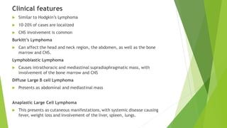 Clinical features
 Similar to Hodgkin’s Lymphoma
 10-20% of cases are localized
 CNS involvement is common
Burkitt’s Lymphoma
 Can affect the head and neck region, the abdomen, as well as the bone
marrow and CNS.
Lymphoblastic Lymphoma
 Causes intrathoracic and mediastinal supradiaphragmatic mass, with
involvement of the bone marrow and CNS
Diffuse Large B cell Lymphoma
 Presents as abdominal and mediastinal mass
Anaplastic Large Cell Lymphoma
 This presents as cutaneous manifestations, with systemic disease causing
fever, weight loss and involvement of the liver, spleen, lungs.
 