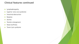 Clinical features continued
 Lymphadenopathy
 Superior vena cava syndrome
 Intestinal obstruction
 Dyspnea
 Ascites
 Tonsilar enlargement
 Nasal stuffiness
 Tumor lysis syndrome
 