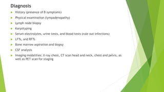 Diagnosis
 History (presence of B symptoms)
 Physical examination (lympadenopathy)
 Lymph node biopsy
 Karyotyping
 Serum electrolytes, urine tests, and blood tests (rule out infections)
 LFTs, and RFTs
 Bone marrow aspiration and biopsy
 CSF analysis
 Imaging modalities: X-ray chest, CT scan head and neck, chest and pelvis, as
well as PET scan for staging
 