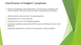 Classification of Hodgkin’s lymphoma
 Based on morphology, immunophenotype, clinical features, genotype and
reactive cellular infiltrates as seen on lymph node dissection and biopsy:
1. Nodular sclerosis (most common, has good prognosis)
2. Mixed cellularity (2nd most common)
3. Lymphocyte rich (rare, but has good prognosis)
4. Lymphocyte depletion (associated with HIV positive individuals, has the worst
prognosis)
5. Lymphocyte predominant (common in young males, usually localized)
 
