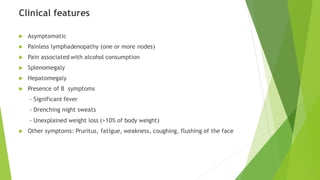 Clinical features
 Asymptomatic
 Painless lymphadenopathy (one or more nodes)
 Pain associated with alcohol consumption
 Splenomegaly
 Hepatomegaly
 Presence of B symptoms
- Significant fever
- Drenching night sweats
- Unexplained weight loss (>10% of body weight)
 Other symptoms: Pruritus, fatigue, weakness, coughing, flushing of the face
 