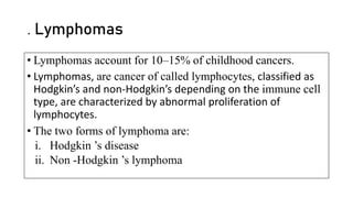 . Lymphomas
• Lymphomas account for 10–15% of childhood cancers.
• Lymphomas, are cancer of called lymphocytes, classified as
Hodgkin’s and non-Hodgkin’s depending on the immune cell
type, are characterized by abnormal proliferation of
lymphocytes.
• The two forms of lymphoma are:
i. Hodgkin ’s disease
ii. Non -Hodgkin ’s lymphoma
 