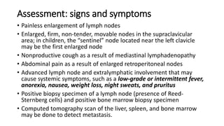 Assessment: signs and symptoms
• Painless enlargement of lymph nodes
• Enlarged, firm, non-tender, movable nodes in the supraclavicular
area; in children, the “sentinel” node located near the left clavicle
may be the first enlarged node
• Nonproductive cough as a result of mediastinal lymphadenopathy
• Abdominal pain as a result of enlarged retroperitoneal nodes
• Advanced lymph node and extralymphatic involvement that may
cause systemic symptoms, such as a low-grade or intermittent fever,
anorexia, nausea, weight loss, night sweats, and pruritus
• Positive biopsy specimen of a lymph node (presence of Reed-
Sternberg cells) and positive bone marrow biopsy specimen
• Computed tomography scan of the liver, spleen, and bone marrow
may be done to detect metastasis.
 
