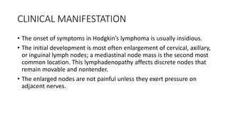 CLINICAL MANIFESTATION
• The onset of symptoms in Hodgkin’s lymphoma is usually insidious.
• The initial development is most often enlargement of cervical, axillary,
or inguinal lymph nodes; a mediastinal node mass is the second most
common location. This lymphadenopathy affects discrete nodes that
remain movable and nontender.
• The enlarged nodes are not painful unless they exert pressure on
adjacent nerves.
 