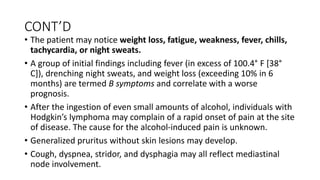 CONT’D
• The patient may notice weight loss, fatigue, weakness, fever, chills,
tachycardia, or night sweats.
• A group of initial findings including fever (in excess of 100.4° F [38°
C]), drenching night sweats, and weight loss (exceeding 10% in 6
months) are termed B symptoms and correlate with a worse
prognosis.
• After the ingestion of even small amounts of alcohol, individuals with
Hodgkin’s lymphoma may complain of a rapid onset of pain at the site
of disease. The cause for the alcohol-induced pain is unknown.
• Generalized pruritus without skin lesions may develop.
• Cough, dyspnea, stridor, and dysphagia may all reflect mediastinal
node involvement.
 