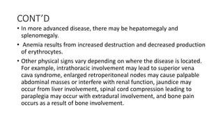 CONT’D
• In more advanced disease, there may be hepatomegaly and
splenomegaly.
• Anemia results from increased destruction and decreased production
of erythrocytes.
• Other physical signs vary depending on where the disease is located.
For example, intrathoracic involvement may lead to superior vena
cava syndrome, enlarged retroperitoneal nodes may cause palpable
abdominal masses or interfere with renal function, jaundice may
occur from liver involvement, spinal cord compression leading to
paraplegia may occur with extradural involvement, and bone pain
occurs as a result of bone involvement.
 
