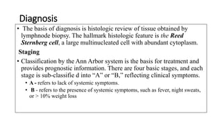 Diagnosis
• The basis of diagnosis is histologic review of tissue obtained by
lymphnode biopsy. The hallmark histologic feature is the Reed
Sternberg cell, a large multinucleated cell with abundant cytoplasm.
Staging
• Classification by the Ann Arbor system is the basis for treatment and
provides prognostic information. There are four basic stages, and each
stage is sub-classifie d into “A” or “B,” reflecting clinical symptoms.
• A - refers to lack of systemic symptoms.
• B - refers to the presence of systemic symptoms, such as fever, night sweats,
or > 10% weight loss
 