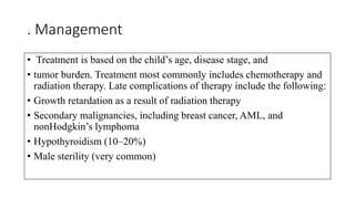 . Management
• Treatment is based on the child’s age, disease stage, and
• tumor burden. Treatment most commonly includes chemotherapy and
radiation therapy. Late complications of therapy include the following:
• Growth retardation as a result of radiation therapy
• Secondary malignancies, including breast cancer, AML, and
nonHodgkin’s lymphoma
• Hypothyroidism (10–20%)
• Male sterility (very common)
 