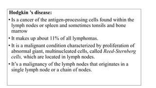 Hodgkin ’s disease:
• Is a cancer of the antigen-processing cells found within the
lymph nodes or spleen and sometimes tonsils and bone
marrow
• It makes up about 11% of all lymphomas.
• It is a malignant condition characterized by proliferation of
abnormal giant, multinucleated cells, called Reed-Sternberg
cells, which are located in lymph nodes.
• It’s a malignancy of the lymph nodes that originates in a
single lymph node or a chain of nodes.
 