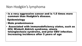 Non-Hodgkin’s lymphoma
• is a very aggressive cancer and is 1.5 times more
common than Hodgkin’s disease.
Epidemiology
• Male predominance
• Associated with immunodeficiency states, such as
HIV, Wiskott Aldrich syndrome, ataxia
telangiectasia syndrome, and prior EBV infection.
Increasing incidence after 5 years of age
 