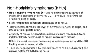 Non-Hodgkin’s lymphomas (NHLs)
• Non-Hodgkin’s lymphomas (NHLs) are a heterogeneous group of
malignant neoplasms of primarily B-, T-, or natural killer (NK) cell
origin affecting all ages.
• B-cell lymphomas constitute about 85% of all NHLs.
• They are categorized by the level of differentiation, cell of origin, and
rate of cellular proliferation.
• A variety of clinical presentations and courses are recognized, from
indolent (slowly developing) to rapidly progressive disease.
• NHL is the most commonly occurring hematologic cancer and the fifth
leading cause of cancer death.
• Each year approximately 66,360 new cases of NHL are diagnosed and
approximately 19,320 deaths occur
 