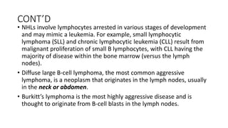 CONT’D
• NHLs involve lymphocytes arrested in various stages of development
and may mimic a leukemia. For example, small lymphocytic
lymphoma (SLL) and chronic lymphocytic leukemia (CLL) result from
malignant proliferation of small B lymphocytes, with CLL having the
majority of disease within the bone marrow (versus the lymph
nodes).
• Diffuse large B-cell lymphoma, the most common aggressive
lymphoma, is a neoplasm that originates in the lymph nodes, usually
in the neck or abdomen.
• Burkitt’s lymphoma is the most highly aggressive disease and is
thought to originate from B-cell blasts in the lymph nodes.
 
