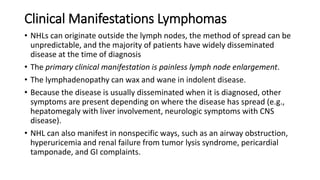 Clinical Manifestations Lymphomas
• NHLs can originate outside the lymph nodes, the method of spread can be
unpredictable, and the majority of patients have widely disseminated
disease at the time of diagnosis
• The primary clinical manifestation is painless lymph node enlargement.
• The lymphadenopathy can wax and wane in indolent disease.
• Because the disease is usually disseminated when it is diagnosed, other
symptoms are present depending on where the disease has spread (e.g.,
hepatomegaly with liver involvement, neurologic symptoms with CNS
disease).
• NHL can also manifest in nonspecific ways, such as an airway obstruction,
hyperuricemia and renal failure from tumor lysis syndrome, pericardial
tamponade, and GI complaints.
 