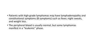 • Patients with high-grade lymphomas may have lymphadenopathy and
constitutional symptoms (B symptoms) such as fever, night sweats,
and weight loss.
• The peripheral blood is usually normal, but some lymphomas
manifest in a “leukemic” phase.
 