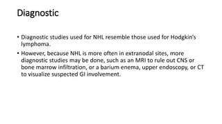 Diagnostic
• Diagnostic studies used for NHL resemble those used for Hodgkin’s
lymphoma.
• However, because NHL is more often in extranodal sites, more
diagnostic studies may be done, such as an MRI to rule out CNS or
bone marrow infiltration, or a barium enema, upper endoscopy, or CT
to visualize suspected GI involvement.
 