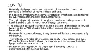 CONT’D
• Normally, the lymph nodes are composed of connective tissues that
surround a fine mesh of reticular fibers and cells.
• In Hodgkin’s lymphoma the normal structure of lymph nodes is destroyed
by hyperplasia of monocytes and macrophages.
• The main diagnostic feature of Hodgkin’s lymphoma is the presence of
Reed-Sternberg cells in lymph node biopsy specimens.
• The disease is believed to arise in a single location (it originates in cervical
lymph nodes in 70% of patients) and then spreads along adjacent
lymphatics.
• However, in recurrent disease, it may be more diffuse and not necessarily
contiguous.
• It eventually infiltrates other organs, especially lungs, spleen, and liver.
When the disease begins above the diaphragm, it remains confined to
lymph nodes for a variable time.
• Disease originating below the diaphragm frequently spreads to
extralymphoid sites such as the liver.
 