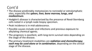 Cont’d
• The disease predictably metastasizes to nonnodal or extralymphatic
sites, especially the spleen, liver, bone marrow, lungs, and
mediastinum.
• Hodgkin’s disease is characterized by the presence of Reed-Sternberg
cells noted in a lymph node biopsy specimen.
• Peak incidence is in mid-adolescence.
• Possible causes include viral infections and previous exposure to
alkylating chemical agents.
• The prognosis is excellent, with long-term survival rates depending on
the stage of the disease.
• The primary treatment modalities are radiation and chemotherapy;
each may be used alone or in combination, depending on the clinical
stage of the disease.
 