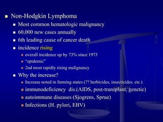  Non-Hodgkin Lymphoma
 Most common hematologic malignancy
 60,000 new cases annually
 6th leading cause of cancer death
 incidence rising
 overall incidence up by 73% since 1973
 “epidemic”
 2nd most rapidly rising malignancy
 Why the increase?
 Increase noted in farming states (?? herbicides, insecticides. etc.)
 immunodeficiency dis.(AIDS, post-transplant, genetic)
 autoimmune diseases (Sjogrens, Sprue)
 Infections (H. pylori, EBV)
 